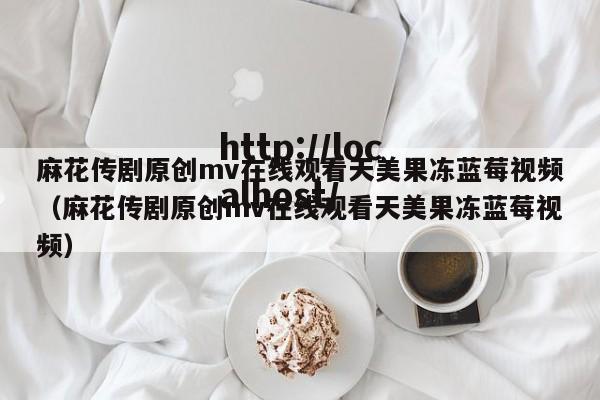 麻花传剧原创mv在线观看天美果冻蓝莓视频(麻花传剧原创mv在线观看天美果冻蓝莓视频)